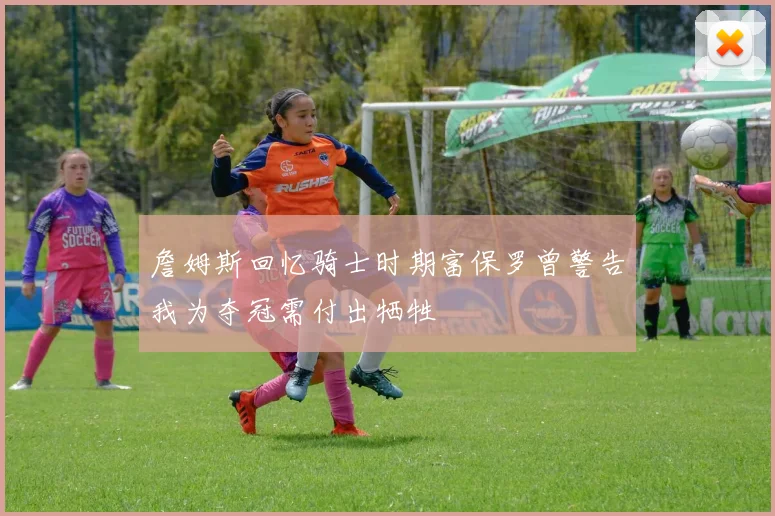 詹姆斯回忆骑士时期富保罗曾警告我为夺冠需付出牺牲