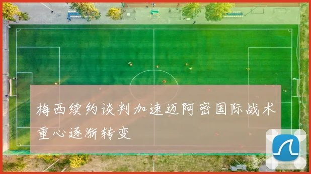 梅西续约谈判加速迈阿密国际战术重心逐渐转变