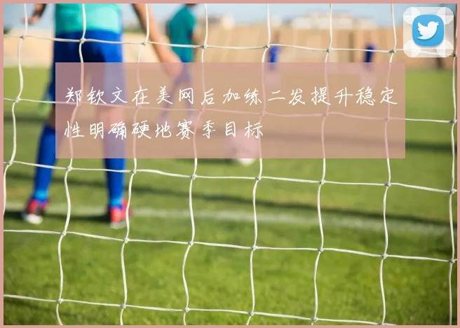 郑钦文在美网后加练二发提升稳定性明确硬地赛季目标
