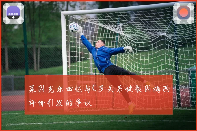 莱因克尔回忆与C罗关系破裂因梅西评价引发的争议