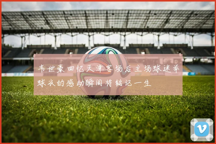 韦世豪回忆天津客场后主场球迷举球衣的感动瞬间将铭记一生