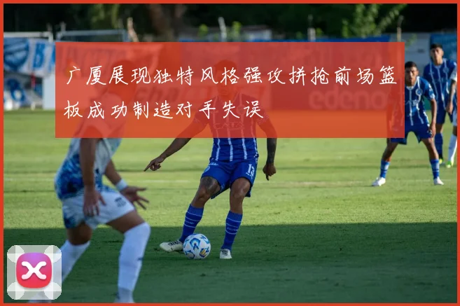 广厦展现独特风格强攻拼抢前场篮板成功制造对手失误