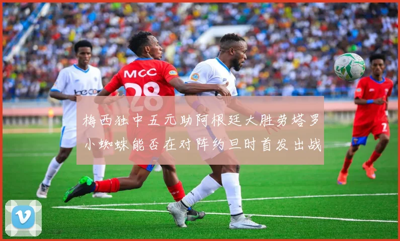 梅西独中五元助阿根廷大胜劳塔罗小蜘蛛能否在对阵约旦时首发出战
