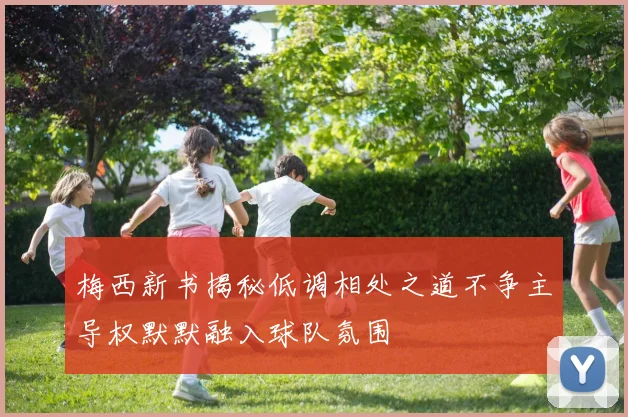 梅西新书揭秘低调相处之道不争主导权默默融入球队氛围