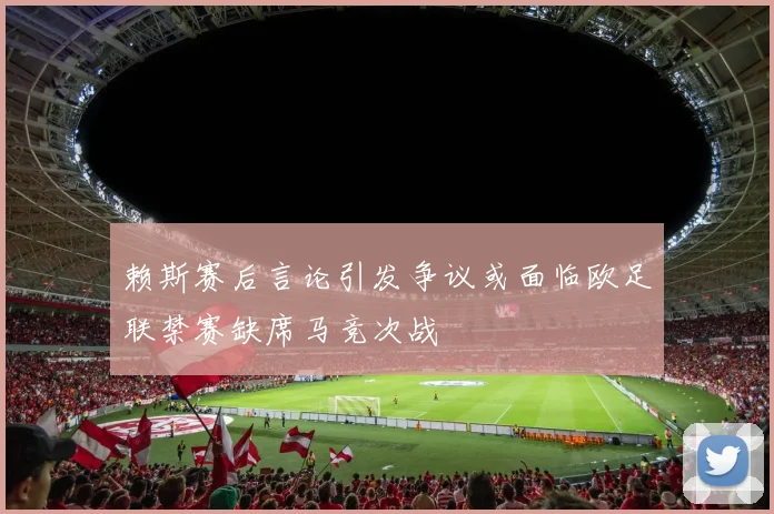 赖斯赛后言论引发争议或面临欧足联禁赛缺席马竞次战