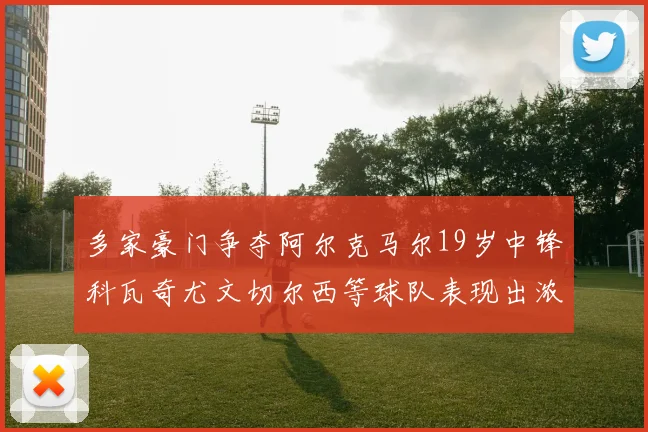 多家豪门争夺阿尔克马尔19岁中锋科瓦奇尤文切尔西等球队表现出浓厚兴趣