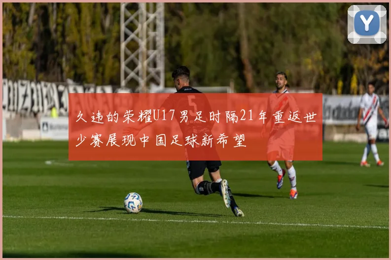 久违的荣耀U17男足时隔21年重返世少赛展现中国足球新希望