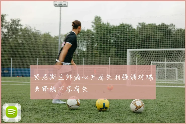 突尼斯主帅痛心开局失利强调对瑞典锋线不容有失
