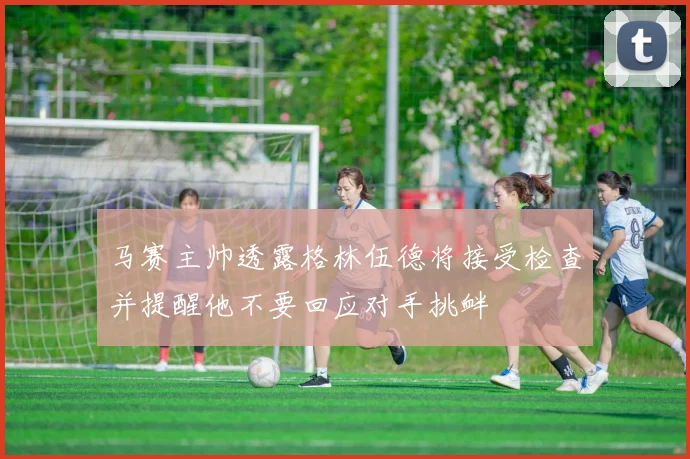 马赛主帅透露格林伍德将接受检查并提醒他不要回应对手挑衅