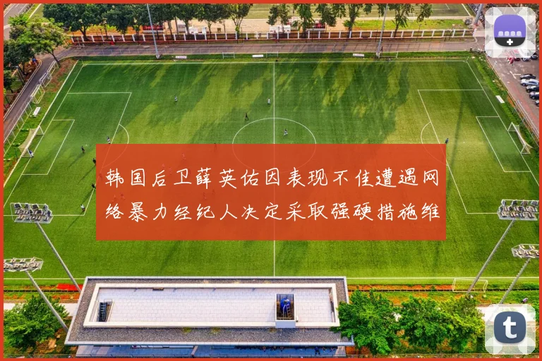 韩国后卫薛英佑因表现不佳遭遇网络暴力经纪人决定采取强硬措施维护权益