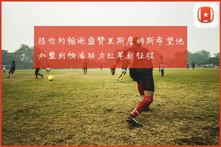 格伦约翰逊盛赞里斯詹姆斯希望他加盟利物浦助力红军新征程