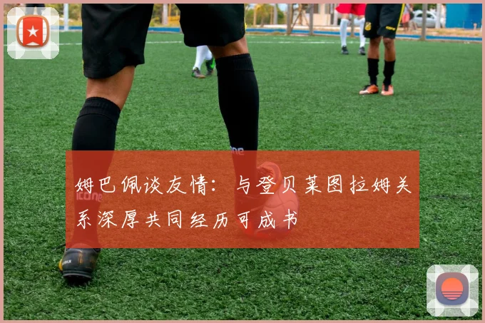姆巴佩谈友情：与登贝莱图拉姆关系深厚共同经历可成书