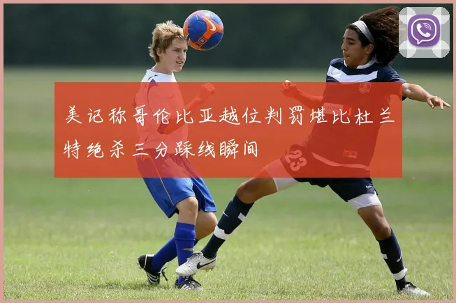 美记称哥伦比亚越位判罚堪比杜兰特绝杀三分踩线瞬间