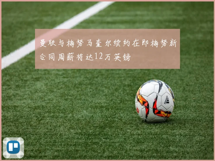 曼联与梅努马奎尔续约在即梅努新合同周薪将达12万英镑