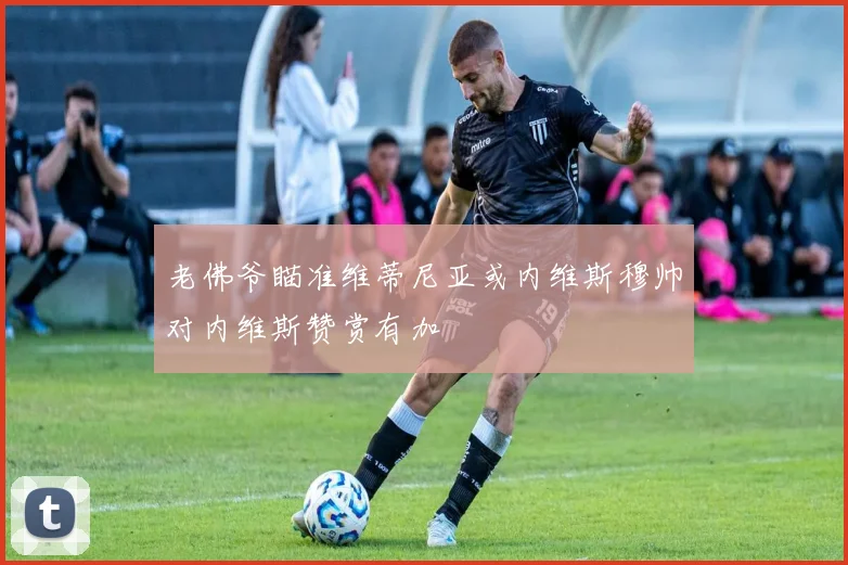 老佛爷瞄准维蒂尼亚或内维斯穆帅对内维斯赞赏有加