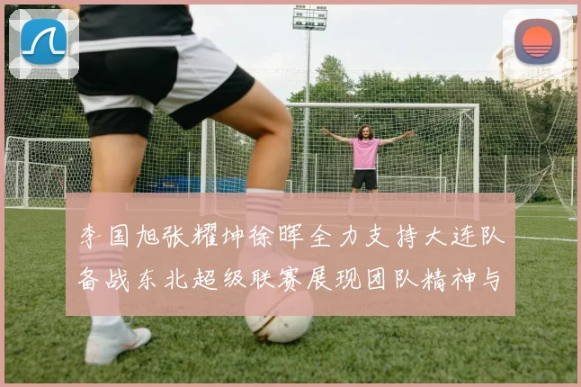 李国旭张耀坤徐晖全力支持大连队备战东北超级联赛展现团队精神与合作力量