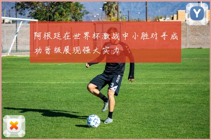 阿根廷在世界杯激战中小胜对手成功晋级展现强大实力