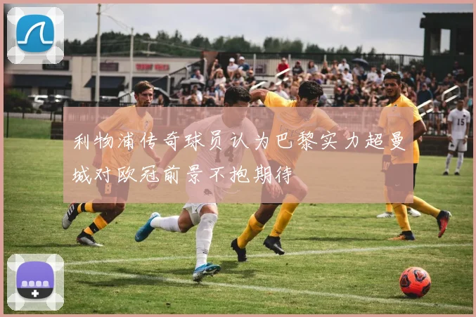利物浦传奇球员认为巴黎实力超曼城对欧冠前景不抱期待