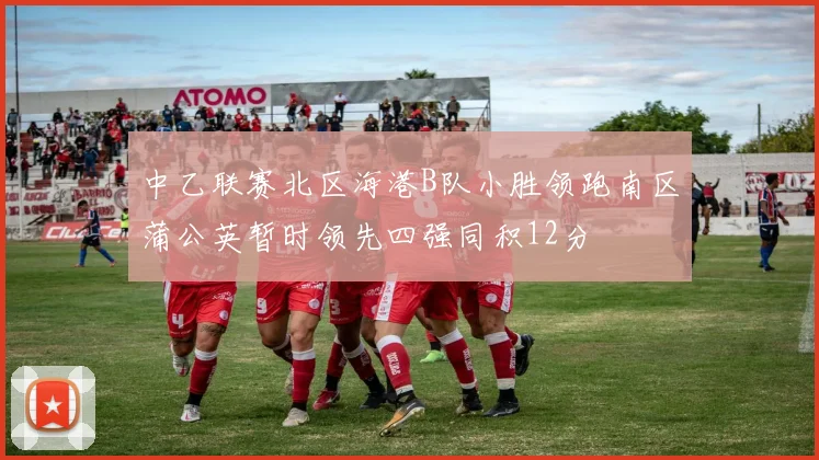中乙联赛北区海港B队小胜领跑南区蒲公英暂时领先四强同积12分
