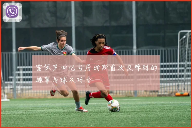 富保罗回忆与詹姆斯首次交锋时的趣事与球衣巧合