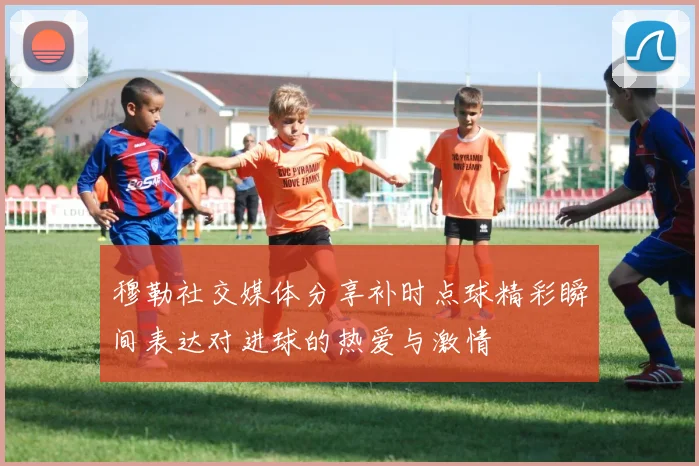 穆勒社交媒体分享补时点球精彩瞬间表达对进球的热爱与激情