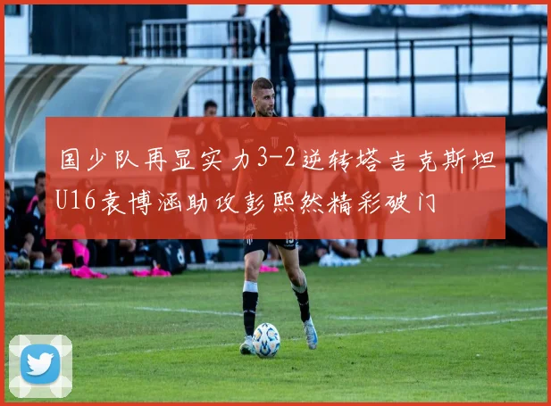 国少队再显实力3-2逆转塔吉克斯坦U16袁博涵助攻彭熙然精彩破门