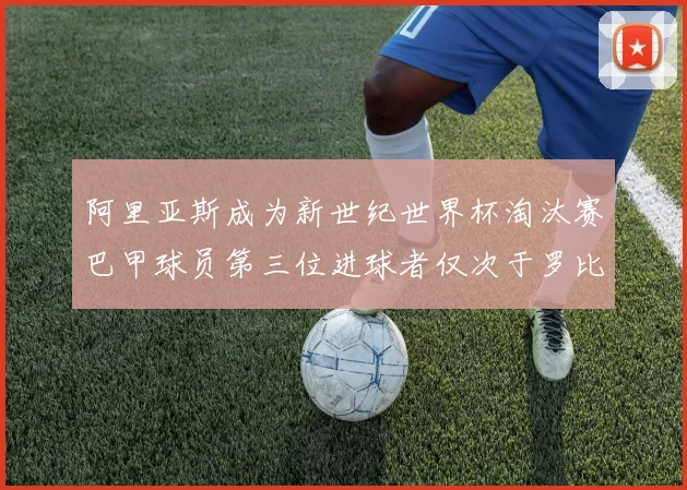 阿里亚斯成为新世纪世界杯淘汰赛巴甲球员第三位进球者仅次于罗比尼奥