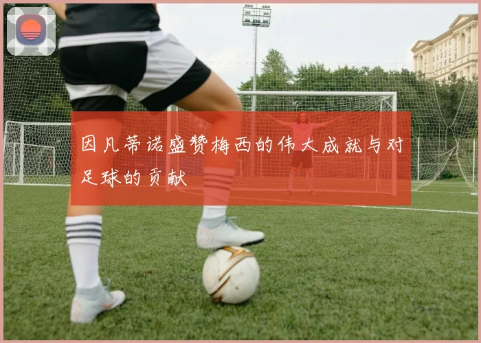 因凡蒂诺盛赞梅西的伟大成就与对足球的贡献