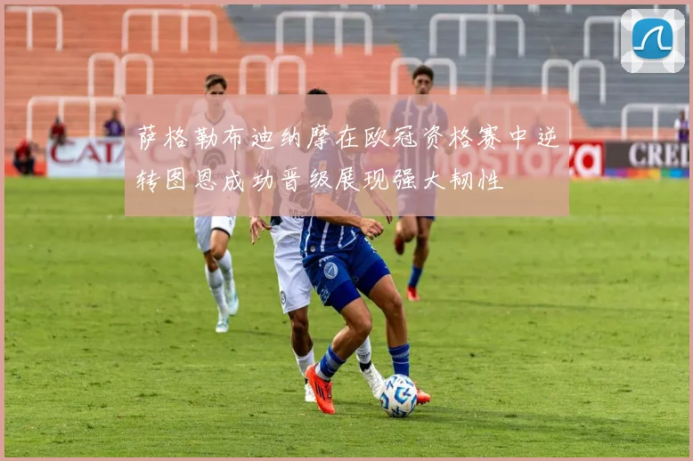 萨格勒布迪纳摩在欧冠资格赛中逆转图恩成功晋级展现强大韧性