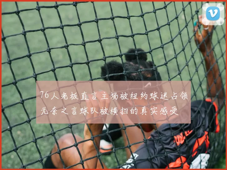 76人老板直言主场被纽约球迷占领无奈之言球队被横扫的真实感受