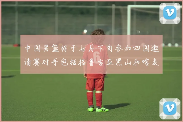 中国男篮将于七月下旬参加四国邀请赛对手包括格鲁吉亚黑山和喀麦隆