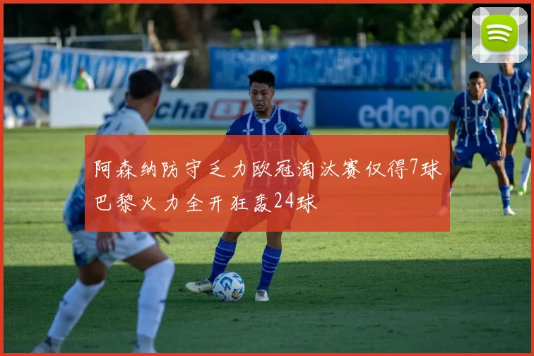 阿森纳防守乏力欧冠淘汰赛仅得7球巴黎火力全开狂轰24球