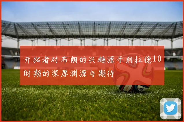 开拓者对布朗的兴趣源于利拉德10时期的深厚渊源与期待